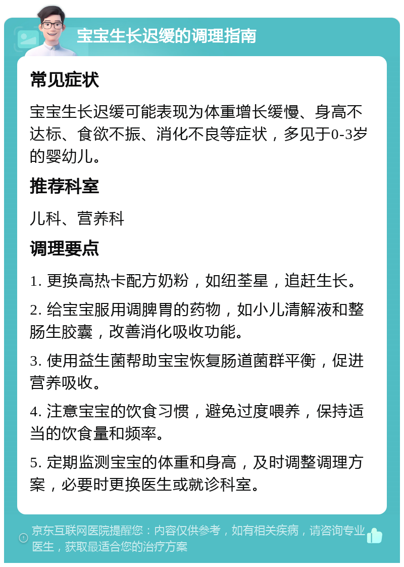 宝宝生长迟缓的调理指南 常见症状 宝宝生长迟缓可能表现为体重增长缓慢、身高不达标、食欲不振、消化不良等症状，多见于0-3岁的婴幼儿。 推荐科室 儿科、营养科 调理要点 1. 更换高热卡配方奶粉，如纽荃星，追赶生长。 2. 给宝宝服用调脾胃的药物，如小儿清解液和整肠生胶囊，改善消化吸收功能。 3. 使用益生菌帮助宝宝恢复肠道菌群平衡，促进营养吸收。 4. 注意宝宝的饮食习惯，避免过度喂养，保持适当的饮食量和频率。 5. 定期监测宝宝的体重和身高，及时调整调理方案，必要时更换医生或就诊科室。