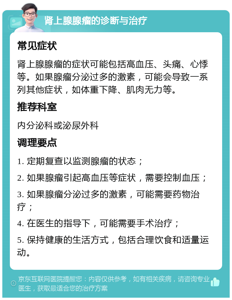 肾上腺腺瘤的诊断与治疗 常见症状 肾上腺腺瘤的症状可能包括高血压、头痛、心悸等。如果腺瘤分泌过多的激素，可能会导致一系列其他症状，如体重下降、肌肉无力等。 推荐科室 内分泌科或泌尿外科 调理要点 1. 定期复查以监测腺瘤的状态； 2. 如果腺瘤引起高血压等症状，需要控制血压； 3. 如果腺瘤分泌过多的激素，可能需要药物治疗； 4. 在医生的指导下，可能需要手术治疗； 5. 保持健康的生活方式，包括合理饮食和适量运动。