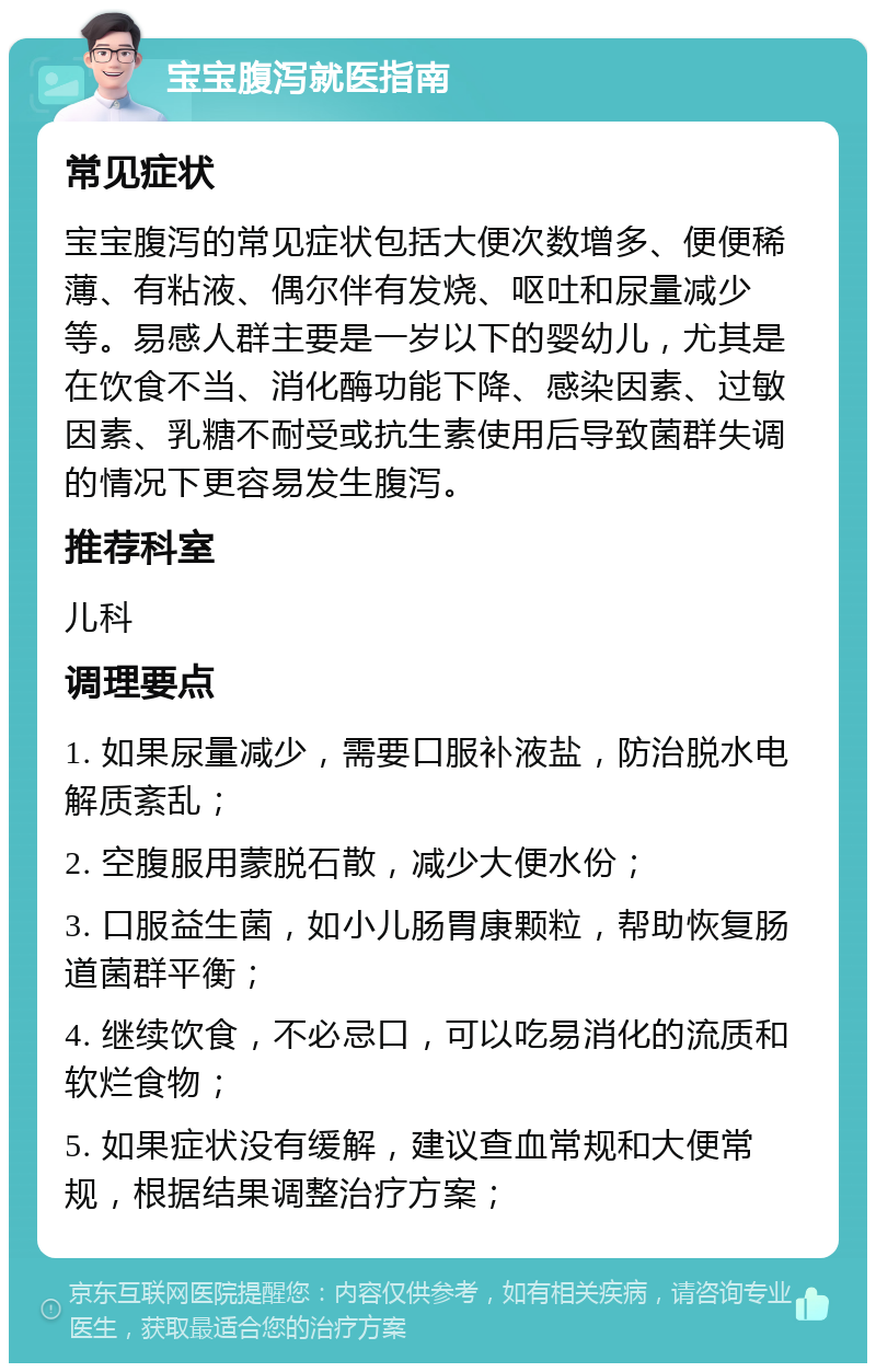 宝宝腹泻就医指南 常见症状 宝宝腹泻的常见症状包括大便次数增多、便便稀薄、有粘液、偶尔伴有发烧、呕吐和尿量减少等。易感人群主要是一岁以下的婴幼儿，尤其是在饮食不当、消化酶功能下降、感染因素、过敏因素、乳糖不耐受或抗生素使用后导致菌群失调的情况下更容易发生腹泻。 推荐科室 儿科 调理要点 1. 如果尿量减少，需要口服补液盐，防治脱水电解质紊乱； 2. 空腹服用蒙脱石散，减少大便水份； 3. 口服益生菌，如小儿肠胃康颗粒，帮助恢复肠道菌群平衡； 4. 继续饮食，不必忌口，可以吃易消化的流质和软烂食物； 5. 如果症状没有缓解，建议查血常规和大便常规，根据结果调整治疗方案；