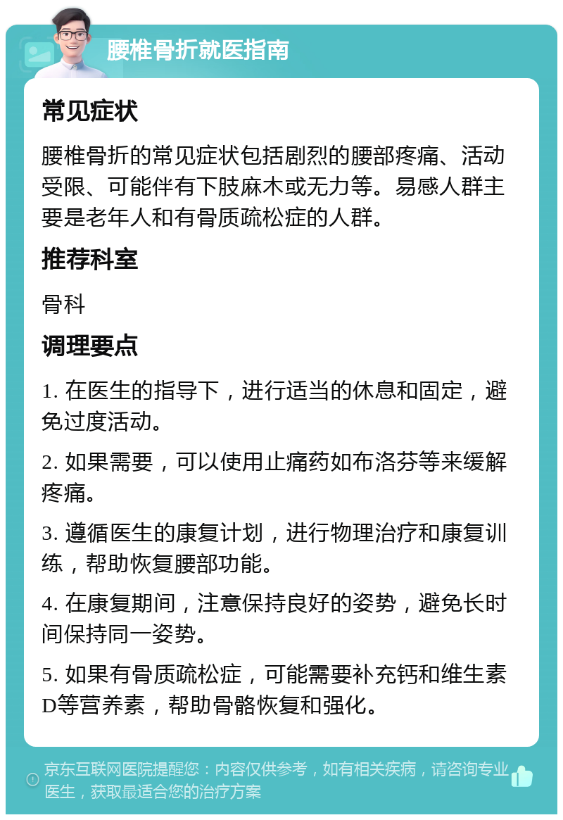 腰椎骨折就医指南 常见症状 腰椎骨折的常见症状包括剧烈的腰部疼痛、活动受限、可能伴有下肢麻木或无力等。易感人群主要是老年人和有骨质疏松症的人群。 推荐科室 骨科 调理要点 1. 在医生的指导下，进行适当的休息和固定，避免过度活动。 2. 如果需要，可以使用止痛药如布洛芬等来缓解疼痛。 3. 遵循医生的康复计划，进行物理治疗和康复训练，帮助恢复腰部功能。 4. 在康复期间，注意保持良好的姿势，避免长时间保持同一姿势。 5. 如果有骨质疏松症，可能需要补充钙和维生素D等营养素，帮助骨骼恢复和强化。