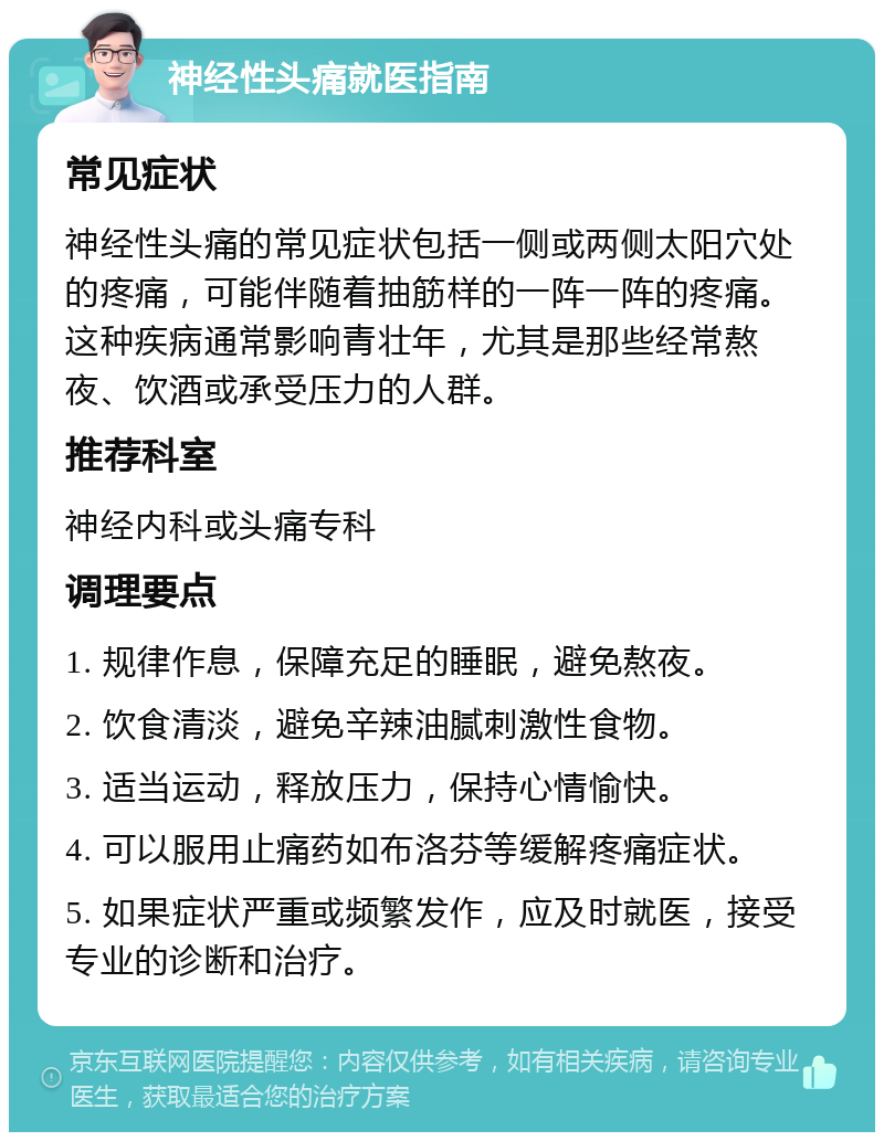 神经性头痛就医指南 常见症状 神经性头痛的常见症状包括一侧或两侧太阳穴处的疼痛，可能伴随着抽筋样的一阵一阵的疼痛。这种疾病通常影响青壮年，尤其是那些经常熬夜、饮酒或承受压力的人群。 推荐科室 神经内科或头痛专科 调理要点 1. 规律作息，保障充足的睡眠，避免熬夜。 2. 饮食清淡，避免辛辣油腻刺激性食物。 3. 适当运动，释放压力，保持心情愉快。 4. 可以服用止痛药如布洛芬等缓解疼痛症状。 5. 如果症状严重或频繁发作，应及时就医，接受专业的诊断和治疗。