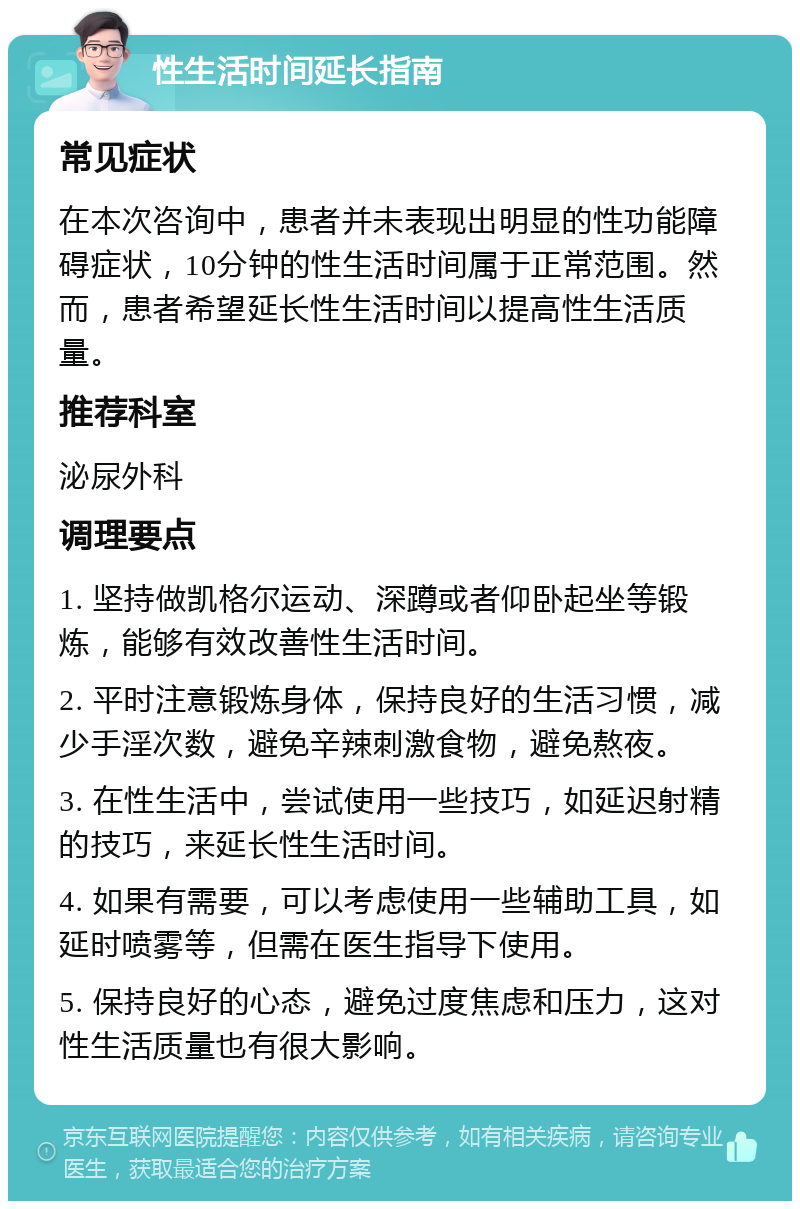 性生活时间延长指南 常见症状 在本次咨询中，患者并未表现出明显的性功能障碍症状，10分钟的性生活时间属于正常范围。然而，患者希望延长性生活时间以提高性生活质量。 推荐科室 泌尿外科 调理要点 1. 坚持做凯格尔运动、深蹲或者仰卧起坐等锻炼，能够有效改善性生活时间。 2. 平时注意锻炼身体，保持良好的生活习惯，减少手淫次数，避免辛辣刺激食物，避免熬夜。 3. 在性生活中，尝试使用一些技巧，如延迟射精的技巧，来延长性生活时间。 4. 如果有需要，可以考虑使用一些辅助工具，如延时喷雾等，但需在医生指导下使用。 5. 保持良好的心态，避免过度焦虑和压力，这对性生活质量也有很大影响。