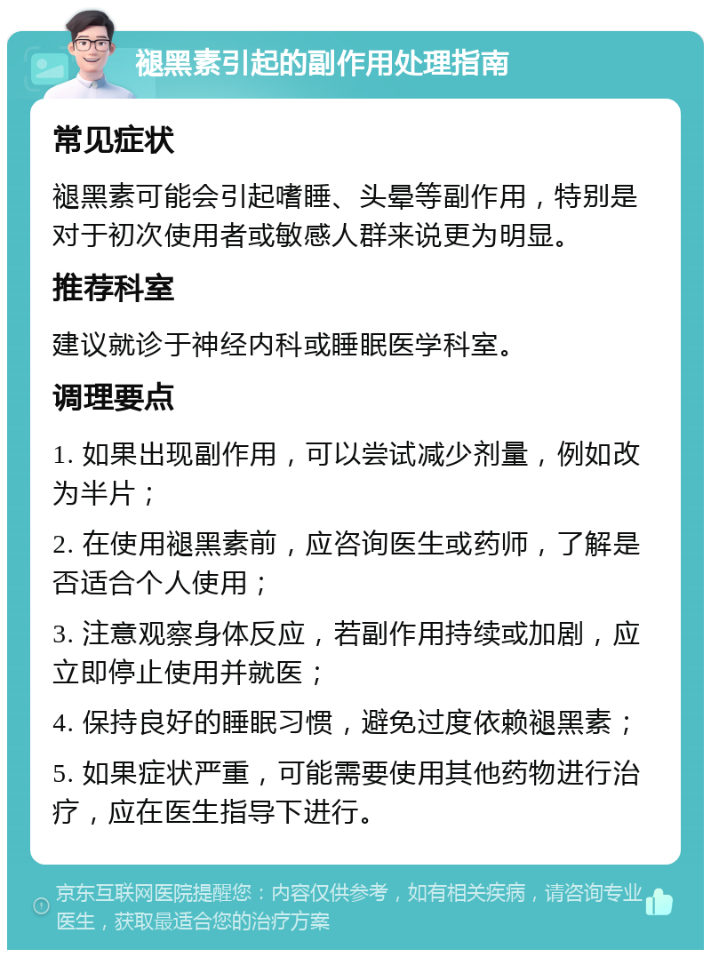 褪黑素引起的副作用处理指南 常见症状 褪黑素可能会引起嗜睡、头晕等副作用，特别是对于初次使用者或敏感人群来说更为明显。 推荐科室 建议就诊于神经内科或睡眠医学科室。 调理要点 1. 如果出现副作用，可以尝试减少剂量，例如改为半片； 2. 在使用褪黑素前，应咨询医生或药师，了解是否适合个人使用； 3. 注意观察身体反应，若副作用持续或加剧，应立即停止使用并就医； 4. 保持良好的睡眠习惯，避免过度依赖褪黑素； 5. 如果症状严重，可能需要使用其他药物进行治疗，应在医生指导下进行。