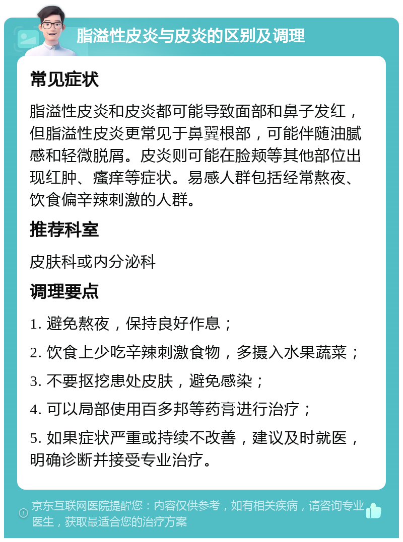 脂溢性皮炎与皮炎的区别及调理 常见症状 脂溢性皮炎和皮炎都可能导致面部和鼻子发红，但脂溢性皮炎更常见于鼻翼根部，可能伴随油腻感和轻微脱屑。皮炎则可能在脸颊等其他部位出现红肿、瘙痒等症状。易感人群包括经常熬夜、饮食偏辛辣刺激的人群。 推荐科室 皮肤科或内分泌科 调理要点 1. 避免熬夜，保持良好作息； 2. 饮食上少吃辛辣刺激食物，多摄入水果蔬菜； 3. 不要抠挖患处皮肤，避免感染； 4. 可以局部使用百多邦等药膏进行治疗； 5. 如果症状严重或持续不改善，建议及时就医，明确诊断并接受专业治疗。