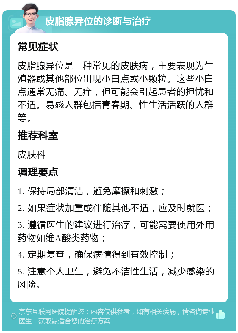 皮脂腺异位的诊断与治疗 常见症状 皮脂腺异位是一种常见的皮肤病，主要表现为生殖器或其他部位出现小白点或小颗粒。这些小白点通常无痛、无痒，但可能会引起患者的担忧和不适。易感人群包括青春期、性生活活跃的人群等。 推荐科室 皮肤科 调理要点 1. 保持局部清洁，避免摩擦和刺激； 2. 如果症状加重或伴随其他不适，应及时就医； 3. 遵循医生的建议进行治疗，可能需要使用外用药物如维A酸类药物； 4. 定期复查，确保病情得到有效控制； 5. 注意个人卫生，避免不洁性生活，减少感染的风险。