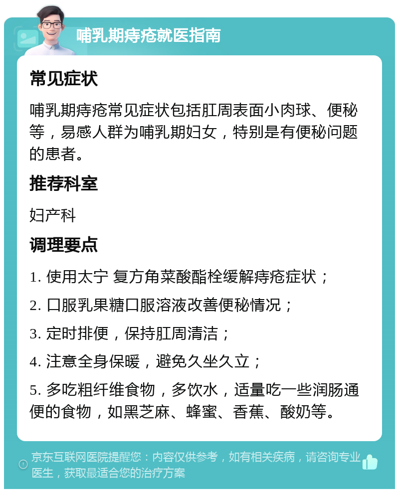 哺乳期痔疮就医指南 常见症状 哺乳期痔疮常见症状包括肛周表面小肉球、便秘等，易感人群为哺乳期妇女，特别是有便秘问题的患者。 推荐科室 妇产科 调理要点 1. 使用太宁 复方角菜酸酯栓缓解痔疮症状； 2. 口服乳果糖口服溶液改善便秘情况； 3. 定时排便，保持肛周清洁； 4. 注意全身保暖，避免久坐久立； 5. 多吃粗纤维食物，多饮水，适量吃一些润肠通便的食物，如黑芝麻、蜂蜜、香蕉、酸奶等。