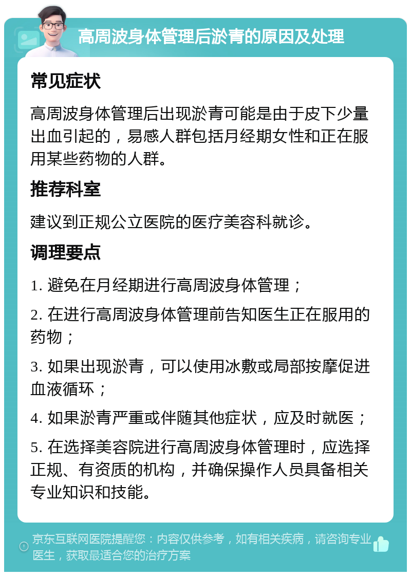 高周波身体管理后淤青的原因及处理 常见症状 高周波身体管理后出现淤青可能是由于皮下少量出血引起的，易感人群包括月经期女性和正在服用某些药物的人群。 推荐科室 建议到正规公立医院的医疗美容科就诊。 调理要点 1. 避免在月经期进行高周波身体管理； 2. 在进行高周波身体管理前告知医生正在服用的药物； 3. 如果出现淤青，可以使用冰敷或局部按摩促进血液循环； 4. 如果淤青严重或伴随其他症状，应及时就医； 5. 在选择美容院进行高周波身体管理时，应选择正规、有资质的机构，并确保操作人员具备相关专业知识和技能。