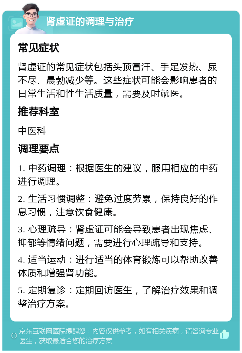 肾虚证的调理与治疗 常见症状 肾虚证的常见症状包括头顶冒汗、手足发热、尿不尽、晨勃减少等。这些症状可能会影响患者的日常生活和性生活质量，需要及时就医。 推荐科室 中医科 调理要点 1. 中药调理：根据医生的建议，服用相应的中药进行调理。 2. 生活习惯调整：避免过度劳累，保持良好的作息习惯，注意饮食健康。 3. 心理疏导：肾虚证可能会导致患者出现焦虑、抑郁等情绪问题，需要进行心理疏导和支持。 4. 适当运动：进行适当的体育锻炼可以帮助改善体质和增强肾功能。 5. 定期复诊：定期回访医生，了解治疗效果和调整治疗方案。