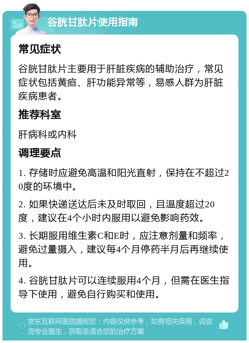 谷胱甘肽片使用指南 常见症状 谷胱甘肽片主要用于肝脏疾病的辅助治疗，常见症状包括黄疸、肝功能异常等，易感人群为肝脏疾病患者。 推荐科室 肝病科或内科 调理要点 1. 存储时应避免高温和阳光直射，保持在不超过20度的环境中。 2. 如果快递送达后未及时取回，且温度超过20度，建议在4个小时内服用以避免影响药效。 3. 长期服用维生素C和E时，应注意剂量和频率，避免过量摄入，建议每4个月停药半月后再继续使用。 4. 谷胱甘肽片可以连续服用4个月，但需在医生指导下使用，避免自行购买和使用。