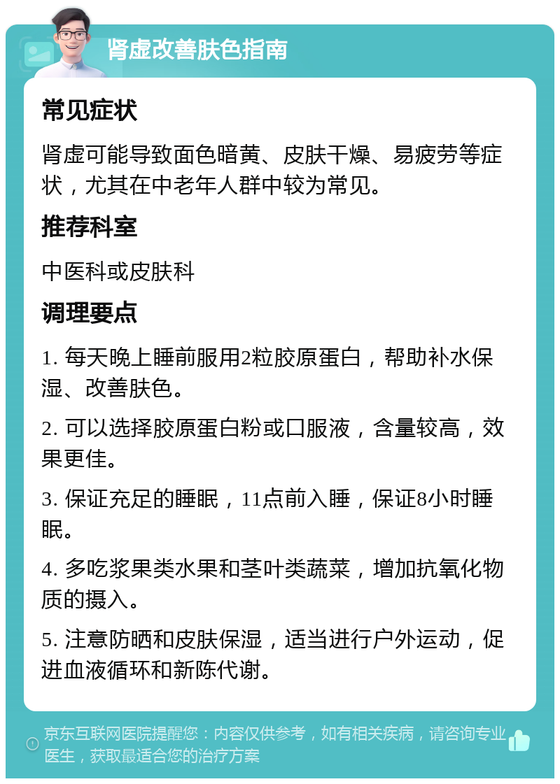 肾虚改善肤色指南 常见症状 肾虚可能导致面色暗黄、皮肤干燥、易疲劳等症状，尤其在中老年人群中较为常见。 推荐科室 中医科或皮肤科 调理要点 1. 每天晚上睡前服用2粒胶原蛋白，帮助补水保湿、改善肤色。 2. 可以选择胶原蛋白粉或口服液，含量较高，效果更佳。 3. 保证充足的睡眠，11点前入睡，保证8小时睡眠。 4. 多吃浆果类水果和茎叶类蔬菜，增加抗氧化物质的摄入。 5. 注意防晒和皮肤保湿，适当进行户外运动，促进血液循环和新陈代谢。