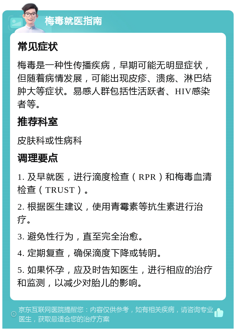 梅毒就医指南 常见症状 梅毒是一种性传播疾病，早期可能无明显症状，但随着病情发展，可能出现皮疹、溃疡、淋巴结肿大等症状。易感人群包括性活跃者、HIV感染者等。 推荐科室 皮肤科或性病科 调理要点 1. 及早就医，进行滴度检查（RPR）和梅毒血清检查（TRUST）。 2. 根据医生建议，使用青霉素等抗生素进行治疗。 3. 避免性行为，直至完全治愈。 4. 定期复查，确保滴度下降或转阴。 5. 如果怀孕，应及时告知医生，进行相应的治疗和监测，以减少对胎儿的影响。