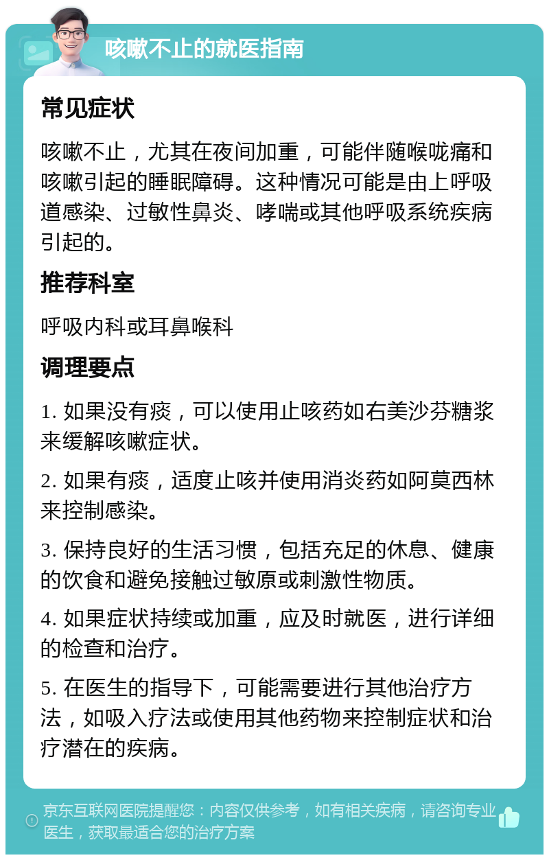 咳嗽不止的就医指南 常见症状 咳嗽不止，尤其在夜间加重，可能伴随喉咙痛和咳嗽引起的睡眠障碍。这种情况可能是由上呼吸道感染、过敏性鼻炎、哮喘或其他呼吸系统疾病引起的。 推荐科室 呼吸内科或耳鼻喉科 调理要点 1. 如果没有痰，可以使用止咳药如右美沙芬糖浆来缓解咳嗽症状。 2. 如果有痰，适度止咳并使用消炎药如阿莫西林来控制感染。 3. 保持良好的生活习惯，包括充足的休息、健康的饮食和避免接触过敏原或刺激性物质。 4. 如果症状持续或加重，应及时就医，进行详细的检查和治疗。 5. 在医生的指导下，可能需要进行其他治疗方法，如吸入疗法或使用其他药物来控制症状和治疗潜在的疾病。