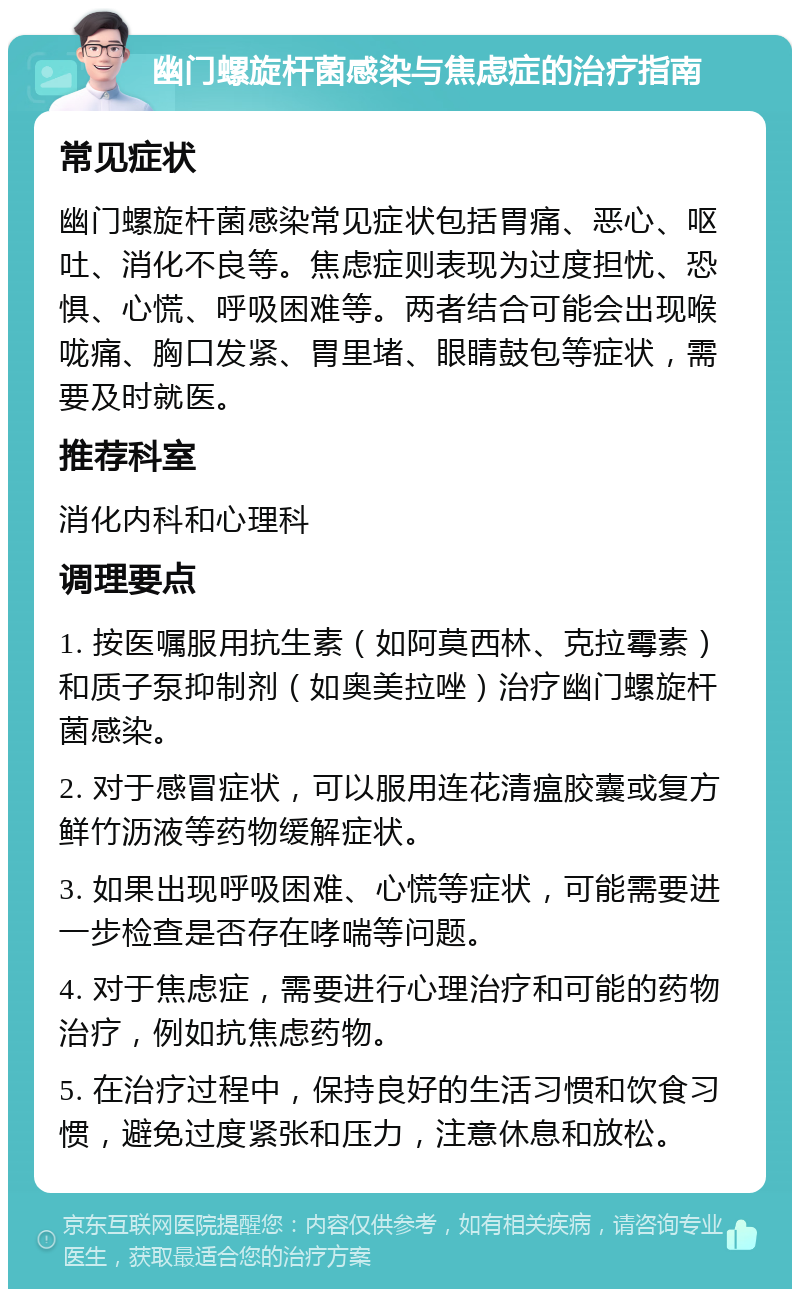 幽门螺旋杆菌感染与焦虑症的治疗指南 常见症状 幽门螺旋杆菌感染常见症状包括胃痛、恶心、呕吐、消化不良等。焦虑症则表现为过度担忧、恐惧、心慌、呼吸困难等。两者结合可能会出现喉咙痛、胸口发紧、胃里堵、眼睛鼓包等症状，需要及时就医。 推荐科室 消化内科和心理科 调理要点 1. 按医嘱服用抗生素（如阿莫西林、克拉霉素）和质子泵抑制剂（如奥美拉唑）治疗幽门螺旋杆菌感染。 2. 对于感冒症状，可以服用连花清瘟胶囊或复方鲜竹沥液等药物缓解症状。 3. 如果出现呼吸困难、心慌等症状，可能需要进一步检查是否存在哮喘等问题。 4. 对于焦虑症，需要进行心理治疗和可能的药物治疗，例如抗焦虑药物。 5. 在治疗过程中，保持良好的生活习惯和饮食习惯，避免过度紧张和压力，注意休息和放松。