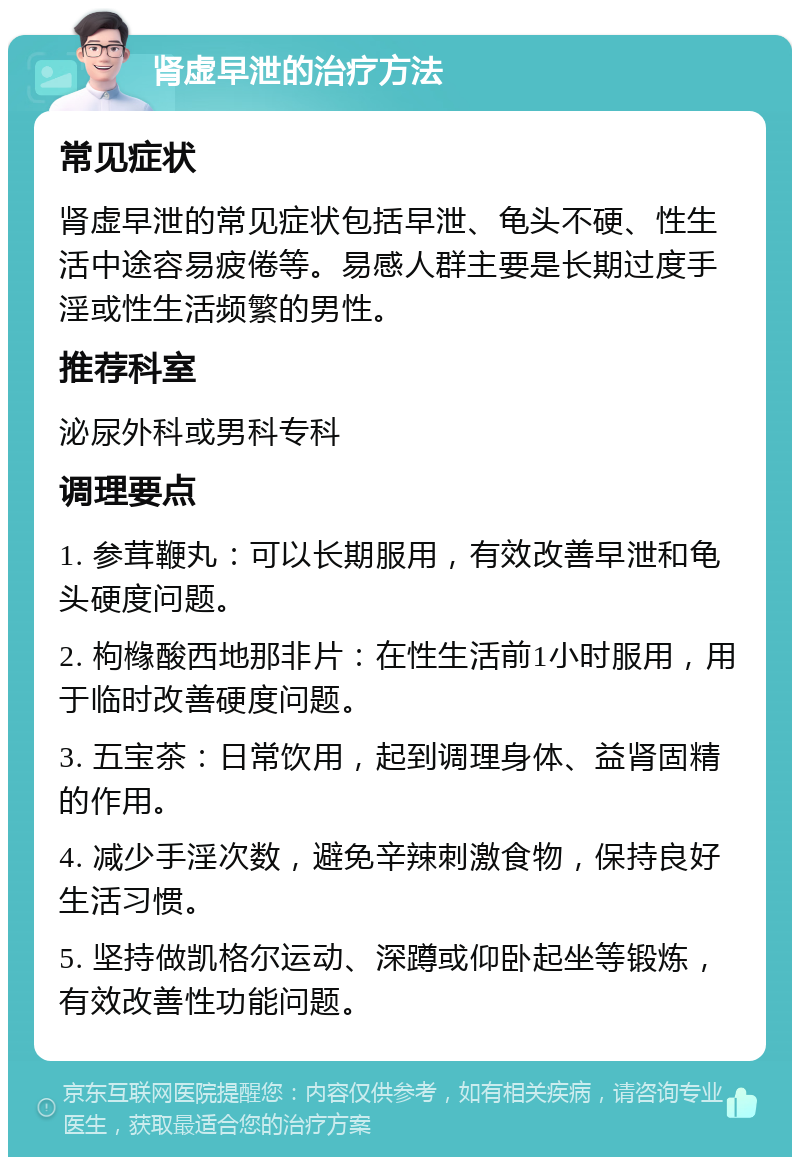 肾虚早泄的治疗方法 常见症状 肾虚早泄的常见症状包括早泄、龟头不硬、性生活中途容易疲倦等。易感人群主要是长期过度手淫或性生活频繁的男性。 推荐科室 泌尿外科或男科专科 调理要点 1. 参茸鞭丸：可以长期服用，有效改善早泄和龟头硬度问题。 2. 枸橼酸西地那非片：在性生活前1小时服用，用于临时改善硬度问题。 3. 五宝茶：日常饮用，起到调理身体、益肾固精的作用。 4. 减少手淫次数，避免辛辣刺激食物，保持良好生活习惯。 5. 坚持做凯格尔运动、深蹲或仰卧起坐等锻炼，有效改善性功能问题。