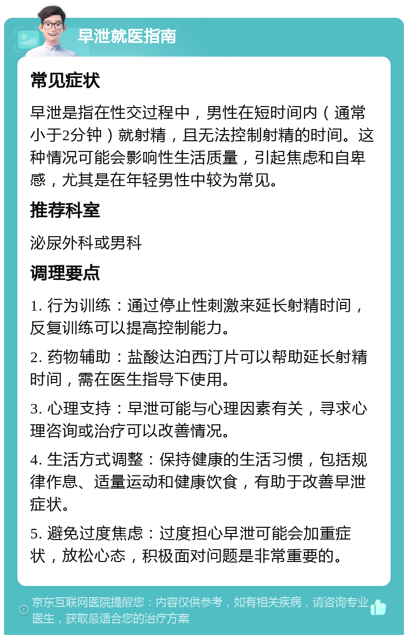 早泄就医指南 常见症状 早泄是指在性交过程中，男性在短时间内（通常小于2分钟）就射精，且无法控制射精的时间。这种情况可能会影响性生活质量，引起焦虑和自卑感，尤其是在年轻男性中较为常见。 推荐科室 泌尿外科或男科 调理要点 1. 行为训练：通过停止性刺激来延长射精时间，反复训练可以提高控制能力。 2. 药物辅助：盐酸达泊西汀片可以帮助延长射精时间，需在医生指导下使用。 3. 心理支持：早泄可能与心理因素有关，寻求心理咨询或治疗可以改善情况。 4. 生活方式调整：保持健康的生活习惯，包括规律作息、适量运动和健康饮食，有助于改善早泄症状。 5. 避免过度焦虑：过度担心早泄可能会加重症状，放松心态，积极面对问题是非常重要的。