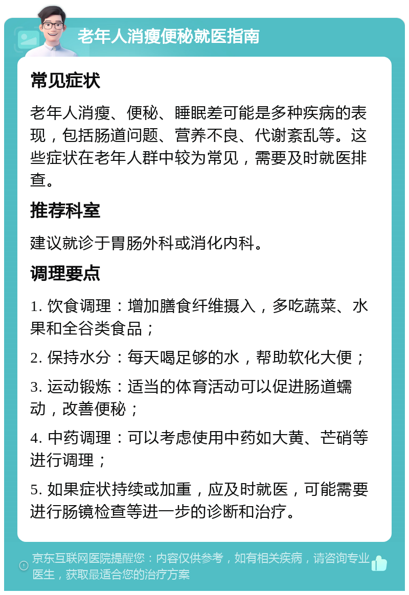 老年人消瘦便秘就医指南 常见症状 老年人消瘦、便秘、睡眠差可能是多种疾病的表现，包括肠道问题、营养不良、代谢紊乱等。这些症状在老年人群中较为常见，需要及时就医排查。 推荐科室 建议就诊于胃肠外科或消化内科。 调理要点 1. 饮食调理：增加膳食纤维摄入，多吃蔬菜、水果和全谷类食品； 2. 保持水分：每天喝足够的水，帮助软化大便； 3. 运动锻炼：适当的体育活动可以促进肠道蠕动，改善便秘； 4. 中药调理：可以考虑使用中药如大黄、芒硝等进行调理； 5. 如果症状持续或加重，应及时就医，可能需要进行肠镜检查等进一步的诊断和治疗。