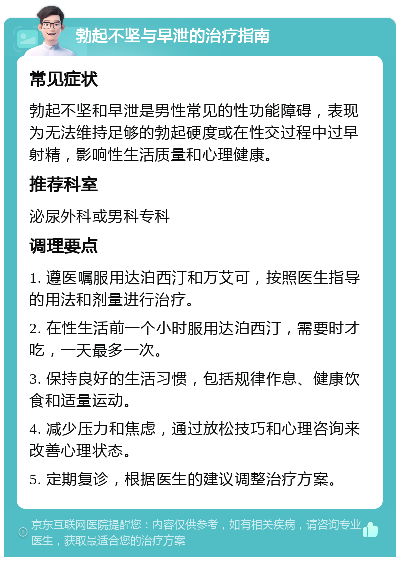 勃起不坚与早泄的治疗指南 常见症状 勃起不坚和早泄是男性常见的性功能障碍，表现为无法维持足够的勃起硬度或在性交过程中过早射精，影响性生活质量和心理健康。 推荐科室 泌尿外科或男科专科 调理要点 1. 遵医嘱服用达泊西汀和万艾可，按照医生指导的用法和剂量进行治疗。 2. 在性生活前一个小时服用达泊西汀，需要时才吃，一天最多一次。 3. 保持良好的生活习惯，包括规律作息、健康饮食和适量运动。 4. 减少压力和焦虑，通过放松技巧和心理咨询来改善心理状态。 5. 定期复诊，根据医生的建议调整治疗方案。