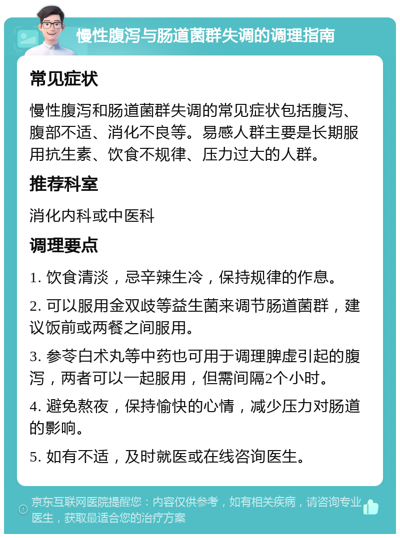 慢性腹泻与肠道菌群失调的调理指南 常见症状 慢性腹泻和肠道菌群失调的常见症状包括腹泻、腹部不适、消化不良等。易感人群主要是长期服用抗生素、饮食不规律、压力过大的人群。 推荐科室 消化内科或中医科 调理要点 1. 饮食清淡，忌辛辣生冷，保持规律的作息。 2. 可以服用金双歧等益生菌来调节肠道菌群，建议饭前或两餐之间服用。 3. 参苓白术丸等中药也可用于调理脾虚引起的腹泻，两者可以一起服用，但需间隔2个小时。 4. 避免熬夜，保持愉快的心情，减少压力对肠道的影响。 5. 如有不适，及时就医或在线咨询医生。