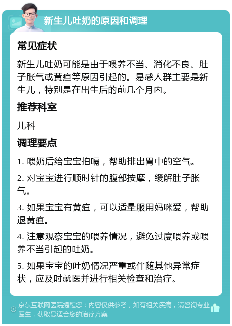 新生儿吐奶的原因和调理 常见症状 新生儿吐奶可能是由于喂养不当、消化不良、肚子胀气或黄疸等原因引起的。易感人群主要是新生儿，特别是在出生后的前几个月内。 推荐科室 儿科 调理要点 1. 喂奶后给宝宝拍嗝，帮助排出胃中的空气。 2. 对宝宝进行顺时针的腹部按摩，缓解肚子胀气。 3. 如果宝宝有黄疸，可以适量服用妈咪爱，帮助退黄疸。 4. 注意观察宝宝的喂养情况，避免过度喂养或喂养不当引起的吐奶。 5. 如果宝宝的吐奶情况严重或伴随其他异常症状，应及时就医并进行相关检查和治疗。