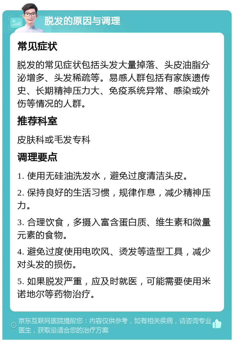 脱发的原因与调理 常见症状 脱发的常见症状包括头发大量掉落、头皮油脂分泌增多、头发稀疏等。易感人群包括有家族遗传史、长期精神压力大、免疫系统异常、感染或外伤等情况的人群。 推荐科室 皮肤科或毛发专科 调理要点 1. 使用无硅油洗发水，避免过度清洁头皮。 2. 保持良好的生活习惯，规律作息，减少精神压力。 3. 合理饮食，多摄入富含蛋白质、维生素和微量元素的食物。 4. 避免过度使用电吹风、烫发等造型工具，减少对头发的损伤。 5. 如果脱发严重，应及时就医，可能需要使用米诺地尔等药物治疗。