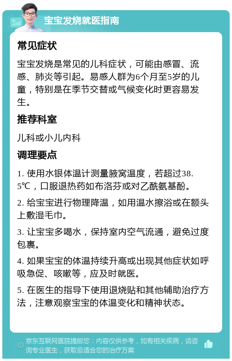 宝宝发烧就医指南 常见症状 宝宝发烧是常见的儿科症状，可能由感冒、流感、肺炎等引起。易感人群为6个月至5岁的儿童，特别是在季节交替或气候变化时更容易发生。 推荐科室 儿科或小儿内科 调理要点 1. 使用水银体温计测量腋窝温度，若超过38.5℃，口服退热药如布洛芬或对乙酰氨基酚。 2. 给宝宝进行物理降温，如用温水擦浴或在额头上敷湿毛巾。 3. 让宝宝多喝水，保持室内空气流通，避免过度包裹。 4. 如果宝宝的体温持续升高或出现其他症状如呼吸急促、咳嗽等，应及时就医。 5. 在医生的指导下使用退烧贴和其他辅助治疗方法，注意观察宝宝的体温变化和精神状态。