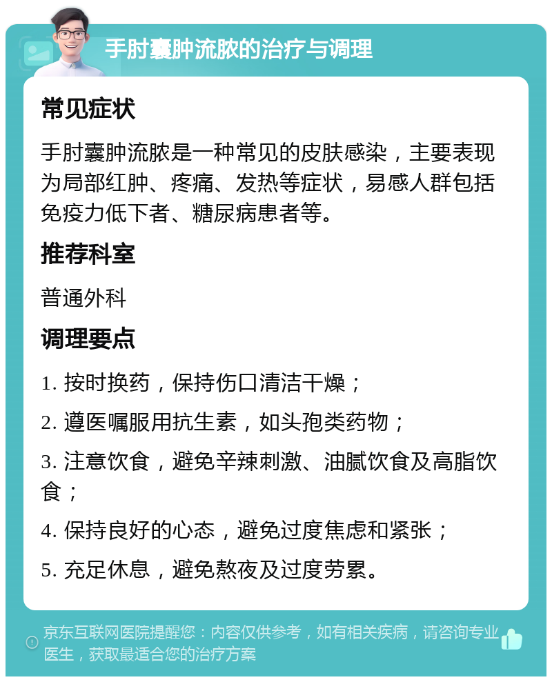 手肘囊肿流脓的治疗与调理 常见症状 手肘囊肿流脓是一种常见的皮肤感染，主要表现为局部红肿、疼痛、发热等症状，易感人群包括免疫力低下者、糖尿病患者等。 推荐科室 普通外科 调理要点 1. 按时换药，保持伤口清洁干燥； 2. 遵医嘱服用抗生素，如头孢类药物； 3. 注意饮食，避免辛辣刺激、油腻饮食及高脂饮食； 4. 保持良好的心态，避免过度焦虑和紧张； 5. 充足休息，避免熬夜及过度劳累。