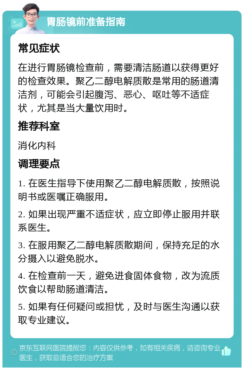 胃肠镜前准备指南 常见症状 在进行胃肠镜检查前，需要清洁肠道以获得更好的检查效果。聚乙二醇电解质散是常用的肠道清洁剂，可能会引起腹泻、恶心、呕吐等不适症状，尤其是当大量饮用时。 推荐科室 消化内科 调理要点 1. 在医生指导下使用聚乙二醇电解质散，按照说明书或医嘱正确服用。 2. 如果出现严重不适症状，应立即停止服用并联系医生。 3. 在服用聚乙二醇电解质散期间，保持充足的水分摄入以避免脱水。 4. 在检查前一天，避免进食固体食物，改为流质饮食以帮助肠道清洁。 5. 如果有任何疑问或担忧，及时与医生沟通以获取专业建议。