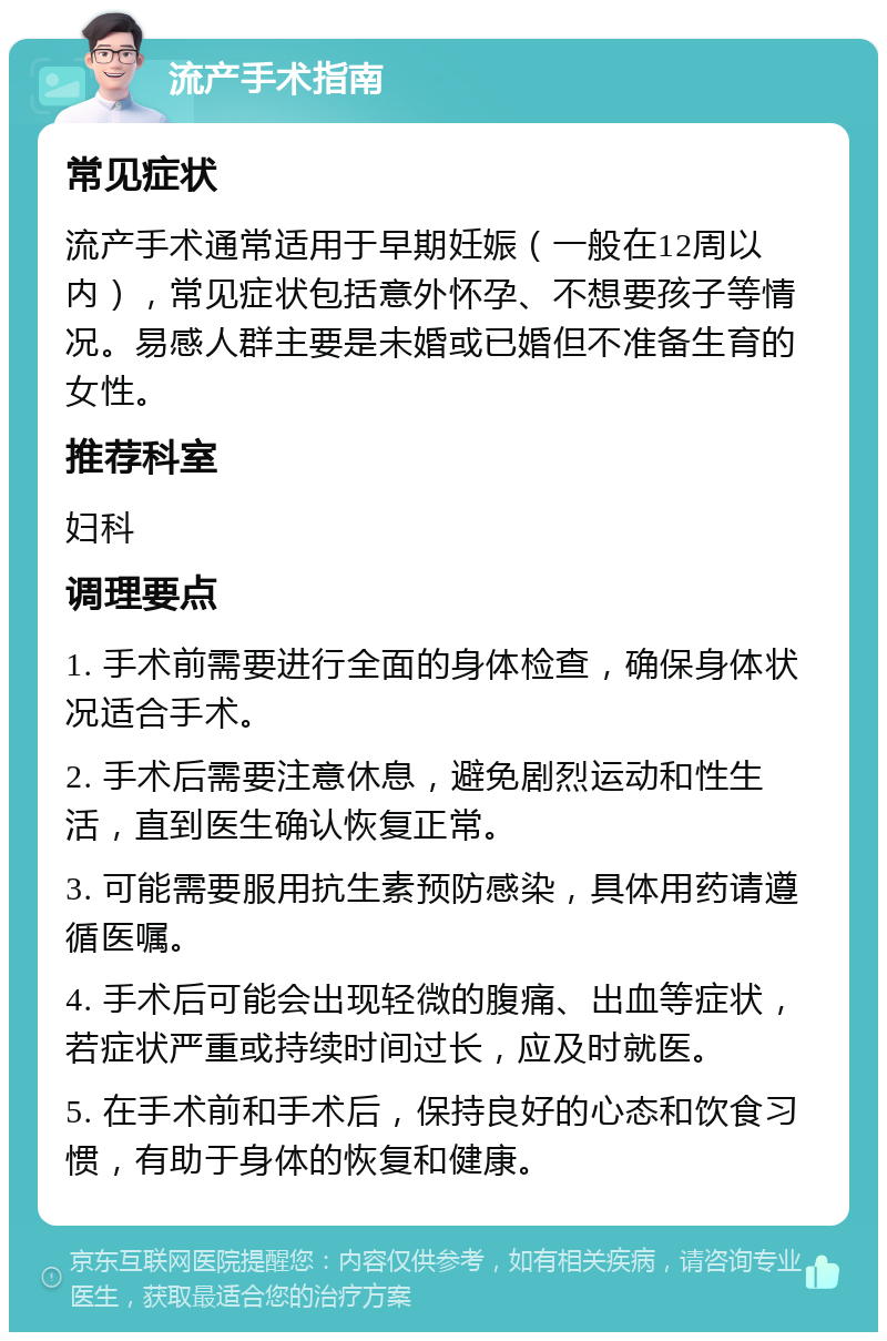 流产手术指南 常见症状 流产手术通常适用于早期妊娠（一般在12周以内），常见症状包括意外怀孕、不想要孩子等情况。易感人群主要是未婚或已婚但不准备生育的女性。 推荐科室 妇科 调理要点 1. 手术前需要进行全面的身体检查，确保身体状况适合手术。 2. 手术后需要注意休息，避免剧烈运动和性生活，直到医生确认恢复正常。 3. 可能需要服用抗生素预防感染，具体用药请遵循医嘱。 4. 手术后可能会出现轻微的腹痛、出血等症状，若症状严重或持续时间过长，应及时就医。 5. 在手术前和手术后，保持良好的心态和饮食习惯，有助于身体的恢复和健康。