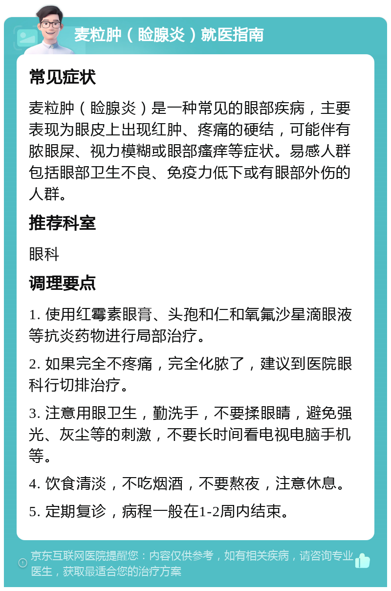 麦粒肿（睑腺炎）就医指南 常见症状 麦粒肿（睑腺炎）是一种常见的眼部疾病，主要表现为眼皮上出现红肿、疼痛的硬结，可能伴有脓眼屎、视力模糊或眼部瘙痒等症状。易感人群包括眼部卫生不良、免疫力低下或有眼部外伤的人群。 推荐科室 眼科 调理要点 1. 使用红霉素眼膏、头孢和仁和氧氟沙星滴眼液等抗炎药物进行局部治疗。 2. 如果完全不疼痛，完全化脓了，建议到医院眼科行切排治疗。 3. 注意用眼卫生，勤洗手，不要揉眼睛，避免强光、灰尘等的刺激，不要长时间看电视电脑手机等。 4. 饮食清淡，不吃烟酒，不要熬夜，注意休息。 5. 定期复诊，病程一般在1-2周内结束。