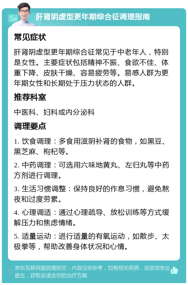 肝肾阴虚型更年期综合征调理指南 常见症状 肝肾阴虚型更年期综合征常见于中老年人，特别是女性。主要症状包括精神不振、食欲不佳、体重下降、皮肤干燥、容易疲劳等。易感人群为更年期女性和长期处于压力状态的人群。 推荐科室 中医科、妇科或内分泌科 调理要点 1. 饮食调理：多食用滋阴补肾的食物，如黑豆、黑芝麻、枸杞等。 2. 中药调理：可选用六味地黄丸、左归丸等中药方剂进行调理。 3. 生活习惯调整：保持良好的作息习惯，避免熬夜和过度劳累。 4. 心理调适：通过心理疏导、放松训练等方式缓解压力和焦虑情绪。 5. 适量运动：进行适量的有氧运动，如散步、太极拳等，帮助改善身体状况和心情。