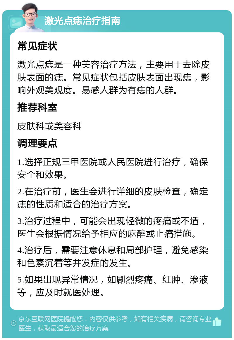 激光点痣治疗指南 常见症状 激光点痣是一种美容治疗方法，主要用于去除皮肤表面的痣。常见症状包括皮肤表面出现痣，影响外观美观度。易感人群为有痣的人群。 推荐科室 皮肤科或美容科 调理要点 1.选择正规三甲医院或人民医院进行治疗，确保安全和效果。 2.在治疗前，医生会进行详细的皮肤检查，确定痣的性质和适合的治疗方案。 3.治疗过程中，可能会出现轻微的疼痛或不适，医生会根据情况给予相应的麻醉或止痛措施。 4.治疗后，需要注意休息和局部护理，避免感染和色素沉着等并发症的发生。 5.如果出现异常情况，如剧烈疼痛、红肿、渗液等，应及时就医处理。