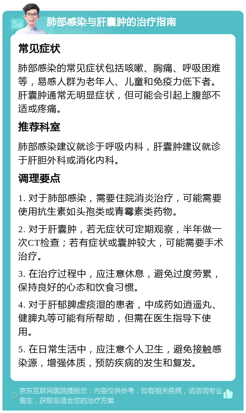 肺部感染与肝囊肿的治疗指南 常见症状 肺部感染的常见症状包括咳嗽、胸痛、呼吸困难等，易感人群为老年人、儿童和免疫力低下者。肝囊肿通常无明显症状，但可能会引起上腹部不适或疼痛。 推荐科室 肺部感染建议就诊于呼吸内科，肝囊肿建议就诊于肝胆外科或消化内科。 调理要点 1. 对于肺部感染，需要住院消炎治疗，可能需要使用抗生素如头孢类或青霉素类药物。 2. 对于肝囊肿，若无症状可定期观察，半年做一次CT检查；若有症状或囊肿较大，可能需要手术治疗。 3. 在治疗过程中，应注意休息，避免过度劳累，保持良好的心态和饮食习惯。 4. 对于肝郁脾虚痰湿的患者，中成药如逍遥丸、健脾丸等可能有所帮助，但需在医生指导下使用。 5. 在日常生活中，应注意个人卫生，避免接触感染源，增强体质，预防疾病的发生和复发。