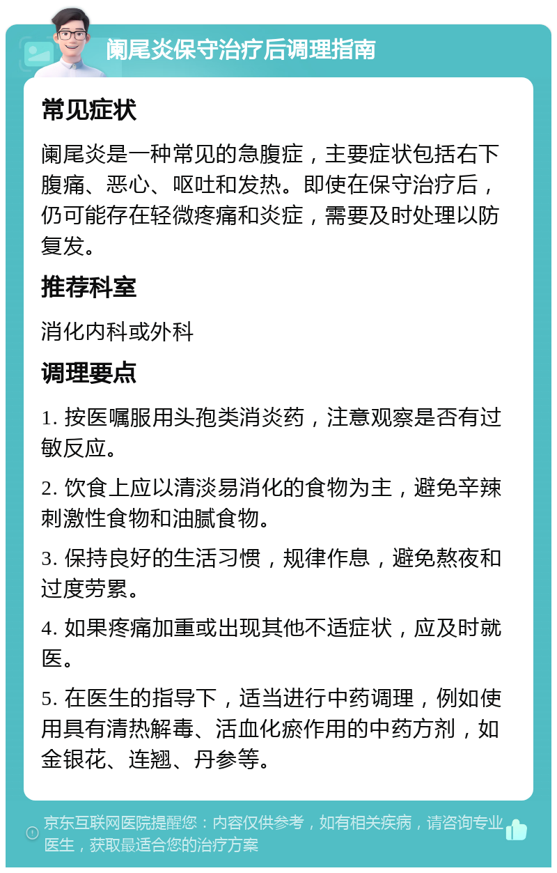 阑尾炎保守治疗后调理指南 常见症状 阑尾炎是一种常见的急腹症，主要症状包括右下腹痛、恶心、呕吐和发热。即使在保守治疗后，仍可能存在轻微疼痛和炎症，需要及时处理以防复发。 推荐科室 消化内科或外科 调理要点 1. 按医嘱服用头孢类消炎药，注意观察是否有过敏反应。 2. 饮食上应以清淡易消化的食物为主，避免辛辣刺激性食物和油腻食物。 3. 保持良好的生活习惯，规律作息，避免熬夜和过度劳累。 4. 如果疼痛加重或出现其他不适症状，应及时就医。 5. 在医生的指导下，适当进行中药调理，例如使用具有清热解毒、活血化瘀作用的中药方剂，如金银花、连翘、丹参等。