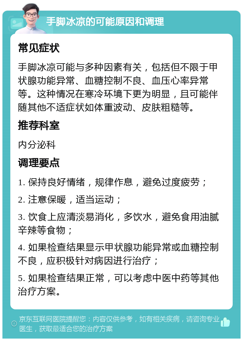 手脚冰凉的可能原因和调理 常见症状 手脚冰凉可能与多种因素有关，包括但不限于甲状腺功能异常、血糖控制不良、血压心率异常等。这种情况在寒冷环境下更为明显，且可能伴随其他不适症状如体重波动、皮肤粗糙等。 推荐科室 内分泌科 调理要点 1. 保持良好情绪，规律作息，避免过度疲劳； 2. 注意保暖，适当运动； 3. 饮食上应清淡易消化，多饮水，避免食用油腻辛辣等食物； 4. 如果检查结果显示甲状腺功能异常或血糖控制不良，应积极针对病因进行治疗； 5. 如果检查结果正常，可以考虑中医中药等其他治疗方案。