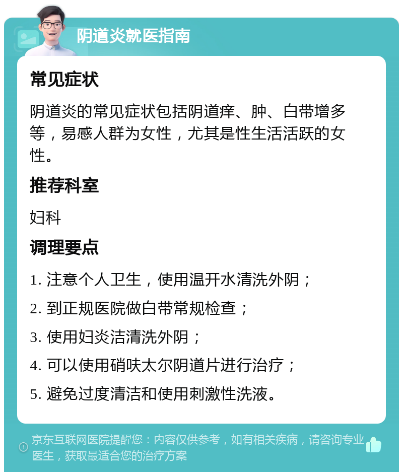 阴道炎就医指南 常见症状 阴道炎的常见症状包括阴道痒、肿、白带增多等，易感人群为女性，尤其是性生活活跃的女性。 推荐科室 妇科 调理要点 1. 注意个人卫生，使用温开水清洗外阴； 2. 到正规医院做白带常规检查； 3. 使用妇炎洁清洗外阴； 4. 可以使用硝呋太尔阴道片进行治疗； 5. 避免过度清洁和使用刺激性洗液。