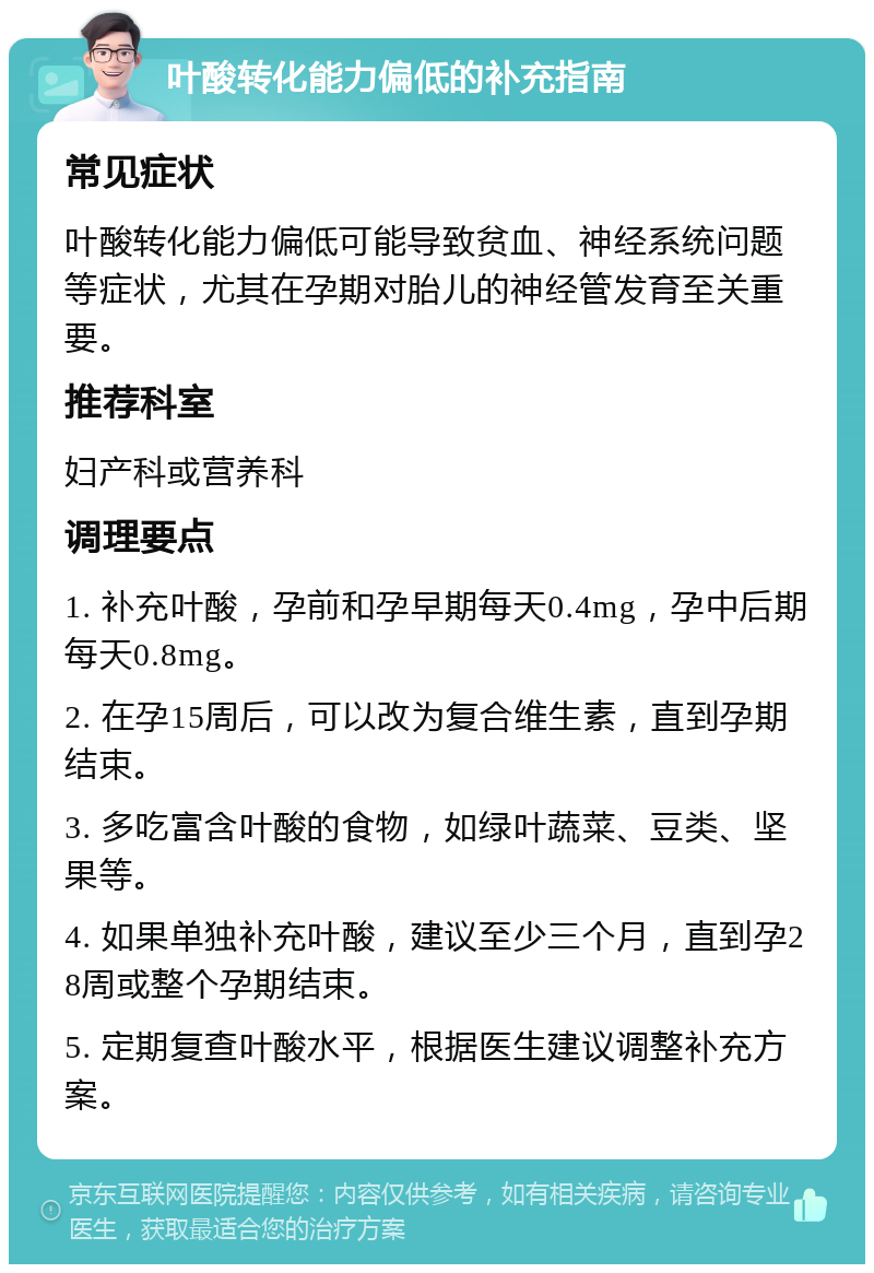 叶酸转化能力偏低的补充指南 常见症状 叶酸转化能力偏低可能导致贫血、神经系统问题等症状，尤其在孕期对胎儿的神经管发育至关重要。 推荐科室 妇产科或营养科 调理要点 1. 补充叶酸，孕前和孕早期每天0.4mg，孕中后期每天0.8mg。 2. 在孕15周后，可以改为复合维生素，直到孕期结束。 3. 多吃富含叶酸的食物，如绿叶蔬菜、豆类、坚果等。 4. 如果单独补充叶酸，建议至少三个月，直到孕28周或整个孕期结束。 5. 定期复查叶酸水平，根据医生建议调整补充方案。