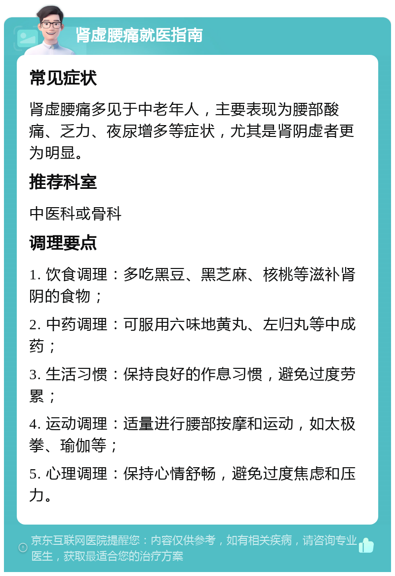 肾虚腰痛就医指南 常见症状 肾虚腰痛多见于中老年人，主要表现为腰部酸痛、乏力、夜尿增多等症状，尤其是肾阴虚者更为明显。 推荐科室 中医科或骨科 调理要点 1. 饮食调理：多吃黑豆、黑芝麻、核桃等滋补肾阴的食物； 2. 中药调理：可服用六味地黄丸、左归丸等中成药； 3. 生活习惯：保持良好的作息习惯，避免过度劳累； 4. 运动调理：适量进行腰部按摩和运动，如太极拳、瑜伽等； 5. 心理调理：保持心情舒畅，避免过度焦虑和压力。