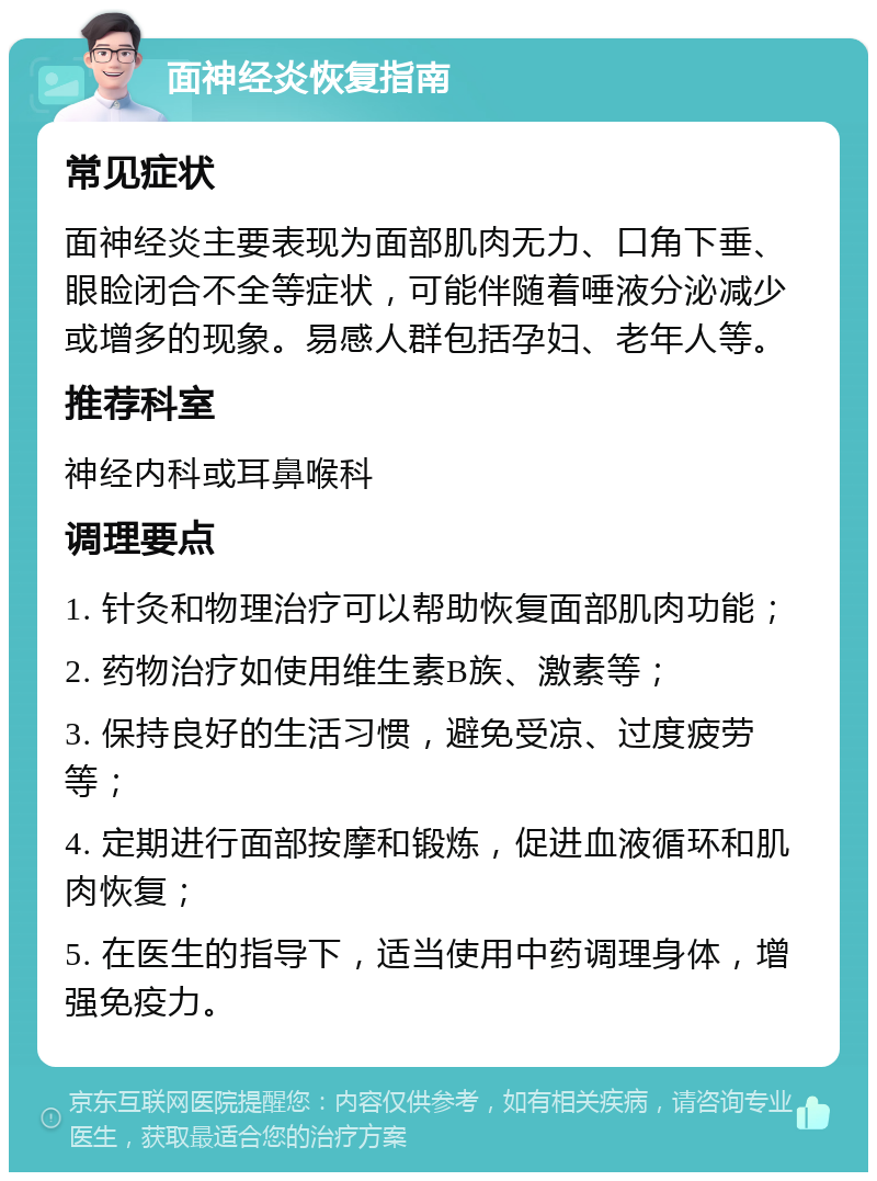 面神经炎恢复指南 常见症状 面神经炎主要表现为面部肌肉无力、口角下垂、眼睑闭合不全等症状，可能伴随着唾液分泌减少或增多的现象。易感人群包括孕妇、老年人等。 推荐科室 神经内科或耳鼻喉科 调理要点 1. 针灸和物理治疗可以帮助恢复面部肌肉功能； 2. 药物治疗如使用维生素B族、激素等； 3. 保持良好的生活习惯，避免受凉、过度疲劳等； 4. 定期进行面部按摩和锻炼，促进血液循环和肌肉恢复； 5. 在医生的指导下，适当使用中药调理身体，增强免疫力。