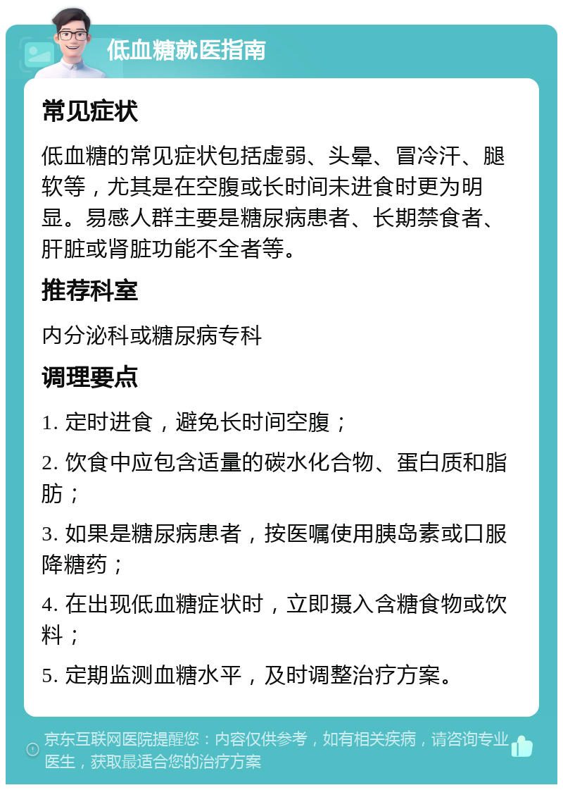 低血糖就医指南 常见症状 低血糖的常见症状包括虚弱、头晕、冒冷汗、腿软等，尤其是在空腹或长时间未进食时更为明显。易感人群主要是糖尿病患者、长期禁食者、肝脏或肾脏功能不全者等。 推荐科室 内分泌科或糖尿病专科 调理要点 1. 定时进食，避免长时间空腹； 2. 饮食中应包含适量的碳水化合物、蛋白质和脂肪； 3. 如果是糖尿病患者，按医嘱使用胰岛素或口服降糖药； 4. 在出现低血糖症状时，立即摄入含糖食物或饮料； 5. 定期监测血糖水平，及时调整治疗方案。