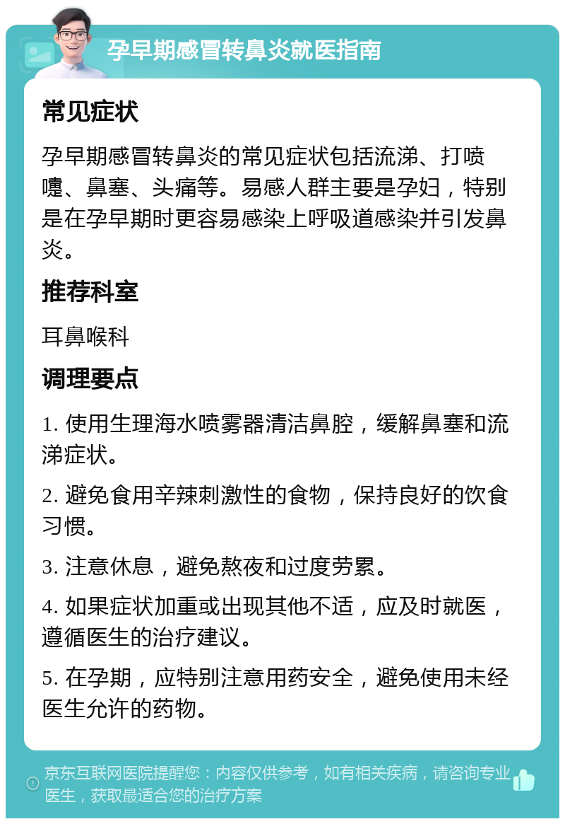 孕早期感冒转鼻炎就医指南 常见症状 孕早期感冒转鼻炎的常见症状包括流涕、打喷嚏、鼻塞、头痛等。易感人群主要是孕妇，特别是在孕早期时更容易感染上呼吸道感染并引发鼻炎。 推荐科室 耳鼻喉科 调理要点 1. 使用生理海水喷雾器清洁鼻腔，缓解鼻塞和流涕症状。 2. 避免食用辛辣刺激性的食物，保持良好的饮食习惯。 3. 注意休息，避免熬夜和过度劳累。 4. 如果症状加重或出现其他不适，应及时就医，遵循医生的治疗建议。 5. 在孕期，应特别注意用药安全，避免使用未经医生允许的药物。