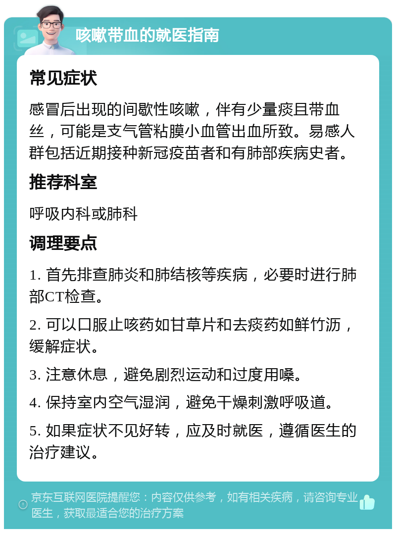 咳嗽带血的就医指南 常见症状 感冒后出现的间歇性咳嗽，伴有少量痰且带血丝，可能是支气管粘膜小血管出血所致。易感人群包括近期接种新冠疫苗者和有肺部疾病史者。 推荐科室 呼吸内科或肺科 调理要点 1. 首先排查肺炎和肺结核等疾病，必要时进行肺部CT检查。 2. 可以口服止咳药如甘草片和去痰药如鲜竹沥，缓解症状。 3. 注意休息，避免剧烈运动和过度用嗓。 4. 保持室内空气湿润，避免干燥刺激呼吸道。 5. 如果症状不见好转，应及时就医，遵循医生的治疗建议。