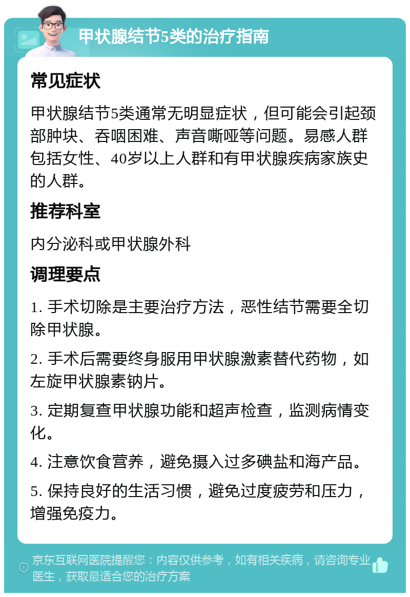 甲状腺结节5类的治疗指南 常见症状 甲状腺结节5类通常无明显症状，但可能会引起颈部肿块、吞咽困难、声音嘶哑等问题。易感人群包括女性、40岁以上人群和有甲状腺疾病家族史的人群。 推荐科室 内分泌科或甲状腺外科 调理要点 1. 手术切除是主要治疗方法，恶性结节需要全切除甲状腺。 2. 手术后需要终身服用甲状腺激素替代药物，如左旋甲状腺素钠片。 3. 定期复查甲状腺功能和超声检查，监测病情变化。 4. 注意饮食营养，避免摄入过多碘盐和海产品。 5. 保持良好的生活习惯，避免过度疲劳和压力，增强免疫力。