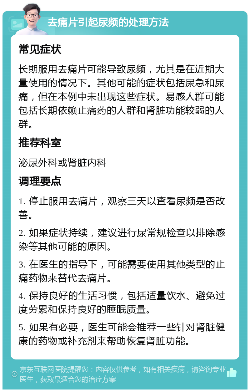 去痛片引起尿频的处理方法 常见症状 长期服用去痛片可能导致尿频，尤其是在近期大量使用的情况下。其他可能的症状包括尿急和尿痛，但在本例中未出现这些症状。易感人群可能包括长期依赖止痛药的人群和肾脏功能较弱的人群。 推荐科室 泌尿外科或肾脏内科 调理要点 1. 停止服用去痛片，观察三天以查看尿频是否改善。 2. 如果症状持续，建议进行尿常规检查以排除感染等其他可能的原因。 3. 在医生的指导下，可能需要使用其他类型的止痛药物来替代去痛片。 4. 保持良好的生活习惯，包括适量饮水、避免过度劳累和保持良好的睡眠质量。 5. 如果有必要，医生可能会推荐一些针对肾脏健康的药物或补充剂来帮助恢复肾脏功能。