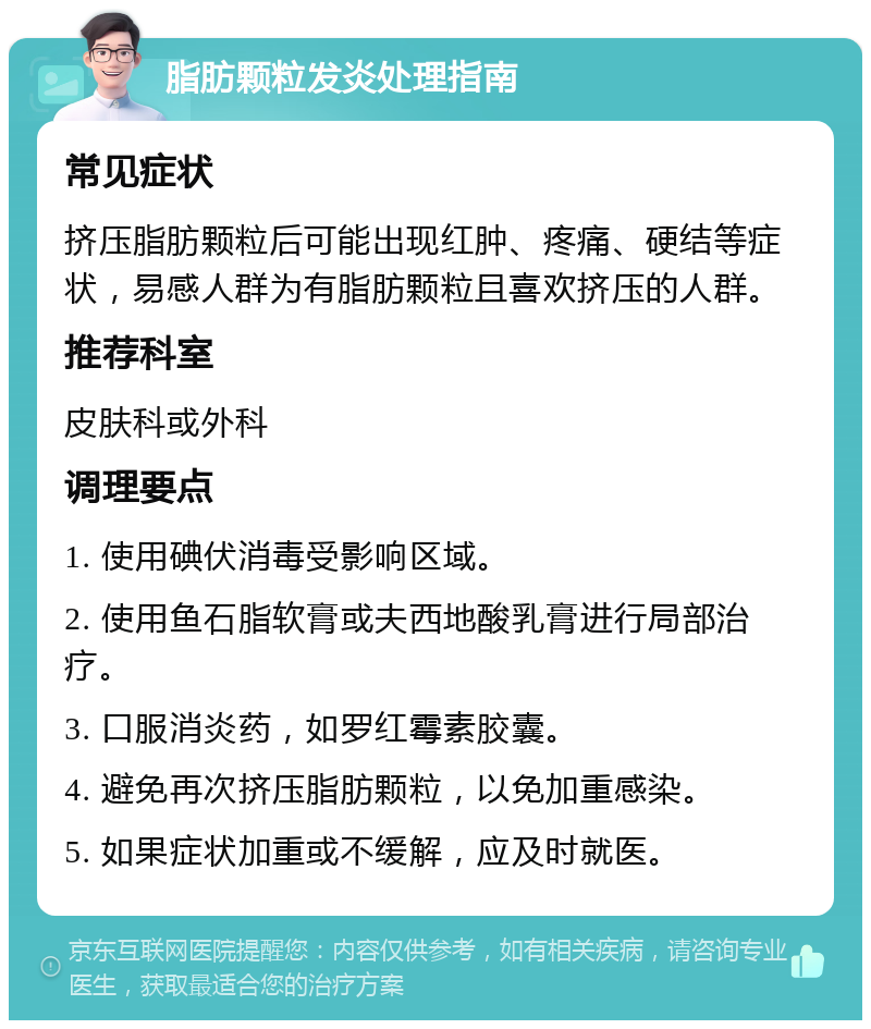 脂肪颗粒发炎处理指南 常见症状 挤压脂肪颗粒后可能出现红肿、疼痛、硬结等症状，易感人群为有脂肪颗粒且喜欢挤压的人群。 推荐科室 皮肤科或外科 调理要点 1. 使用碘伏消毒受影响区域。 2. 使用鱼石脂软膏或夫西地酸乳膏进行局部治疗。 3. 口服消炎药，如罗红霉素胶囊。 4. 避免再次挤压脂肪颗粒，以免加重感染。 5. 如果症状加重或不缓解，应及时就医。