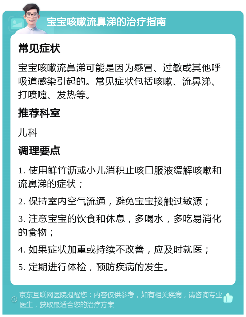 宝宝咳嗽流鼻涕的治疗指南 常见症状 宝宝咳嗽流鼻涕可能是因为感冒、过敏或其他呼吸道感染引起的。常见症状包括咳嗽、流鼻涕、打喷嚏、发热等。 推荐科室 儿科 调理要点 1. 使用鲜竹沥或小儿消积止咳口服液缓解咳嗽和流鼻涕的症状； 2. 保持室内空气流通，避免宝宝接触过敏源； 3. 注意宝宝的饮食和休息，多喝水，多吃易消化的食物； 4. 如果症状加重或持续不改善，应及时就医； 5. 定期进行体检，预防疾病的发生。