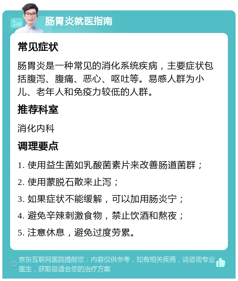 肠胃炎就医指南 常见症状 肠胃炎是一种常见的消化系统疾病，主要症状包括腹泻、腹痛、恶心、呕吐等。易感人群为小儿、老年人和免疫力较低的人群。 推荐科室 消化内科 调理要点 1. 使用益生菌如乳酸菌素片来改善肠道菌群； 2. 使用蒙脱石散来止泻； 3. 如果症状不能缓解，可以加用肠炎宁； 4. 避免辛辣刺激食物，禁止饮酒和熬夜； 5. 注意休息，避免过度劳累。