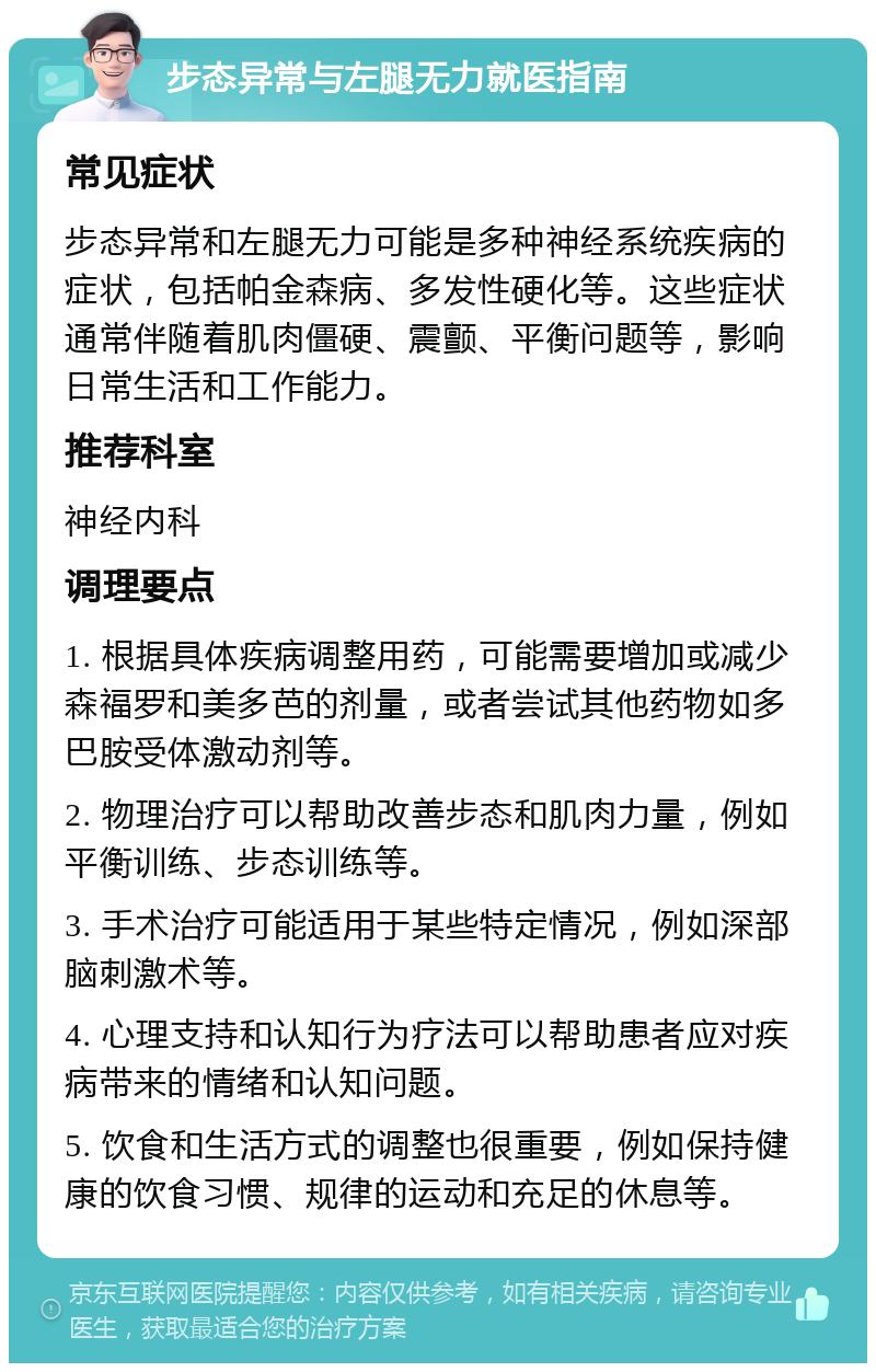 步态异常与左腿无力就医指南 常见症状 步态异常和左腿无力可能是多种神经系统疾病的症状，包括帕金森病、多发性硬化等。这些症状通常伴随着肌肉僵硬、震颤、平衡问题等，影响日常生活和工作能力。 推荐科室 神经内科 调理要点 1. 根据具体疾病调整用药，可能需要增加或减少森福罗和美多芭的剂量，或者尝试其他药物如多巴胺受体激动剂等。 2. 物理治疗可以帮助改善步态和肌肉力量，例如平衡训练、步态训练等。 3. 手术治疗可能适用于某些特定情况，例如深部脑刺激术等。 4. 心理支持和认知行为疗法可以帮助患者应对疾病带来的情绪和认知问题。 5. 饮食和生活方式的调整也很重要，例如保持健康的饮食习惯、规律的运动和充足的休息等。