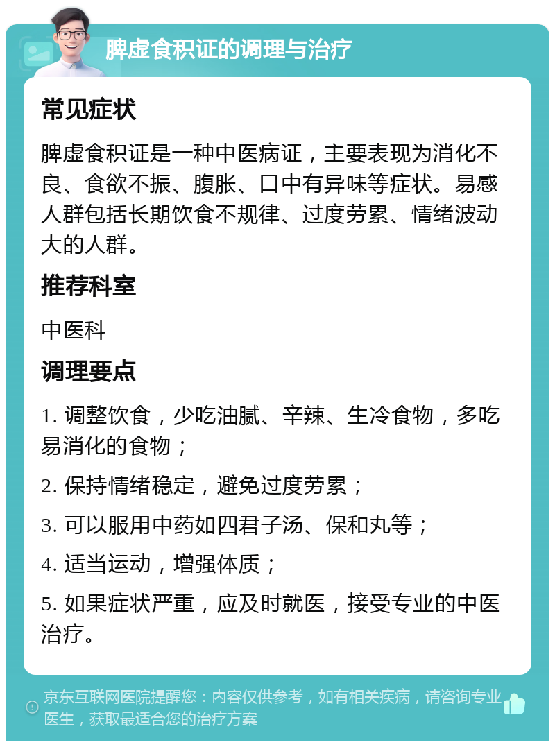 脾虚食积证的调理与治疗 常见症状 脾虚食积证是一种中医病证，主要表现为消化不良、食欲不振、腹胀、口中有异味等症状。易感人群包括长期饮食不规律、过度劳累、情绪波动大的人群。 推荐科室 中医科 调理要点 1. 调整饮食，少吃油腻、辛辣、生冷食物，多吃易消化的食物； 2. 保持情绪稳定，避免过度劳累； 3. 可以服用中药如四君子汤、保和丸等； 4. 适当运动，增强体质； 5. 如果症状严重，应及时就医，接受专业的中医治疗。