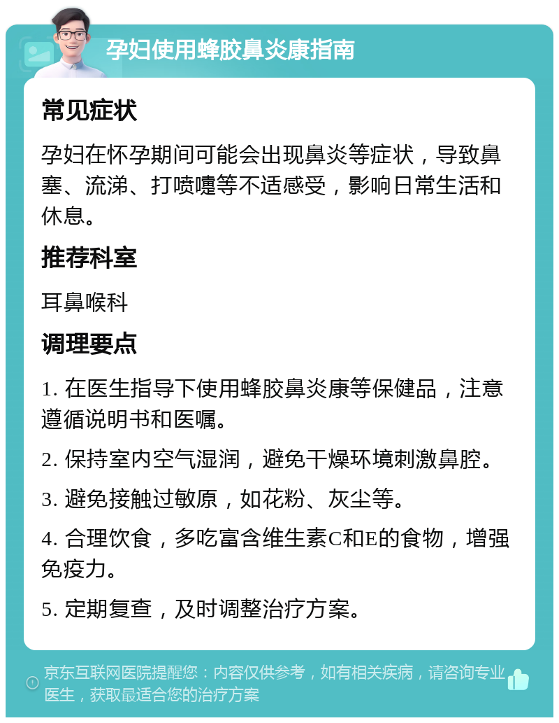 孕妇使用蜂胶鼻炎康指南 常见症状 孕妇在怀孕期间可能会出现鼻炎等症状，导致鼻塞、流涕、打喷嚏等不适感受，影响日常生活和休息。 推荐科室 耳鼻喉科 调理要点 1. 在医生指导下使用蜂胶鼻炎康等保健品，注意遵循说明书和医嘱。 2. 保持室内空气湿润，避免干燥环境刺激鼻腔。 3. 避免接触过敏原，如花粉、灰尘等。 4. 合理饮食，多吃富含维生素C和E的食物，增强免疫力。 5. 定期复查，及时调整治疗方案。