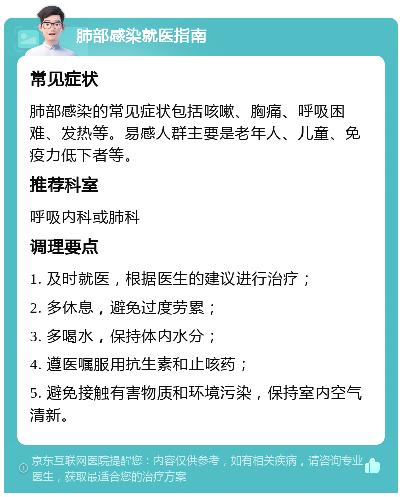 肺部感染就医指南 常见症状 肺部感染的常见症状包括咳嗽、胸痛、呼吸困难、发热等。易感人群主要是老年人、儿童、免疫力低下者等。 推荐科室 呼吸内科或肺科 调理要点 1. 及时就医，根据医生的建议进行治疗； 2. 多休息，避免过度劳累； 3. 多喝水，保持体内水分； 4. 遵医嘱服用抗生素和止咳药； 5. 避免接触有害物质和环境污染，保持室内空气清新。